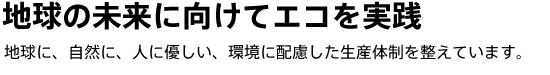 地球の未来に向けてエコを実践　地球に、自然に、人に優しい、環境に配慮した生産体制を整えています。