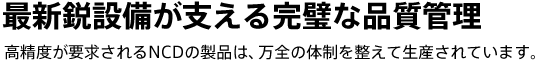 最新鋭設備が支える完璧な品質管理　高精度が要求されるNCDの製品は、万全の体制を整えて生産されています。