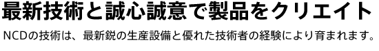 最新技術と誠心誠意で製品をクリエイト　NCDの技術は、最新鋭の生産設備と優れた技術者の経験により育まれます。